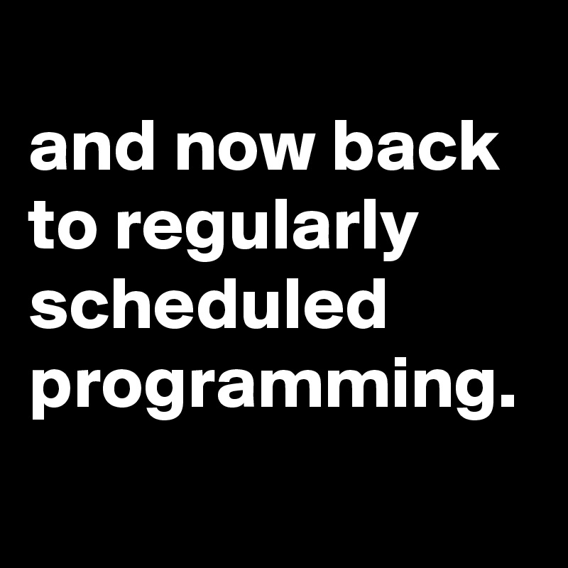And Now Back to Regularly Scheduled Programming