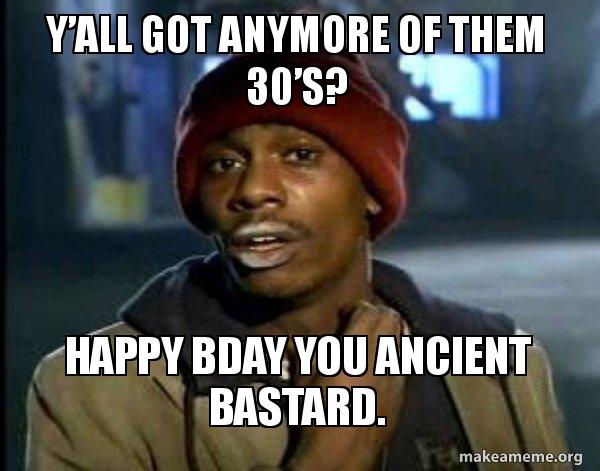 Y’all got anymore of them 30s? Happy BDay you ancient bastard
